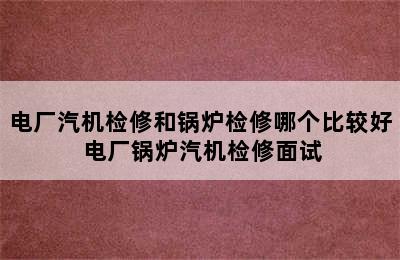 电厂汽机检修和锅炉检修哪个比较好 电厂锅炉汽机检修面试